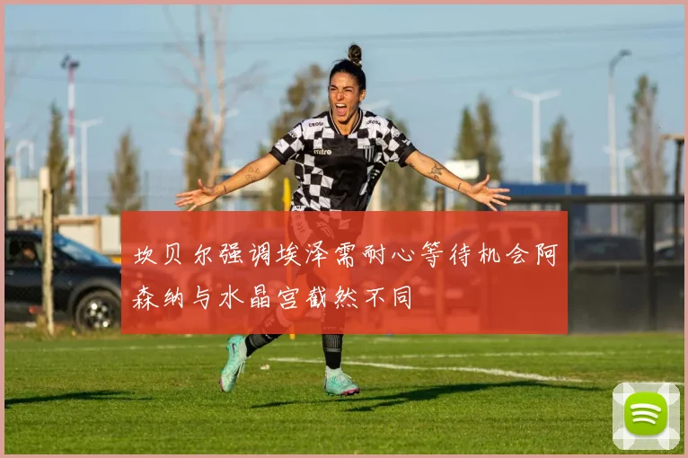 坎贝尔强调埃泽需耐心等待机会阿森纳与水晶宫截然不同
