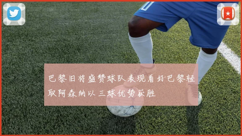 巴黎旧将盛赞球队表现看好巴黎轻取阿森纳以三球优势获胜