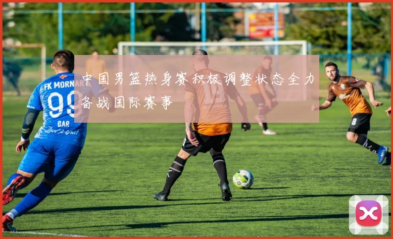 中国男篮热身赛积极调整状态全力备战国际赛事