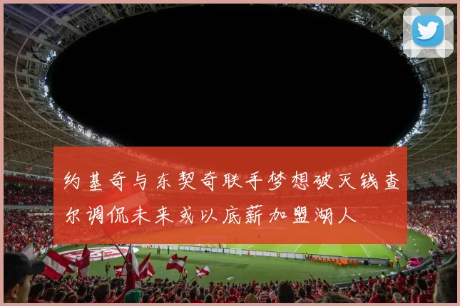 约基奇与东契奇联手梦想破灭钱查尔调侃未来或以底薪加盟湖人