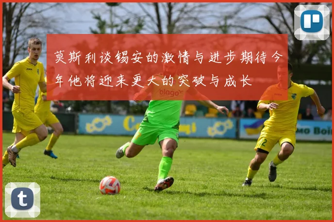 莫斯利谈锡安的激情与进步期待今年他将迎来更大的突破与成长