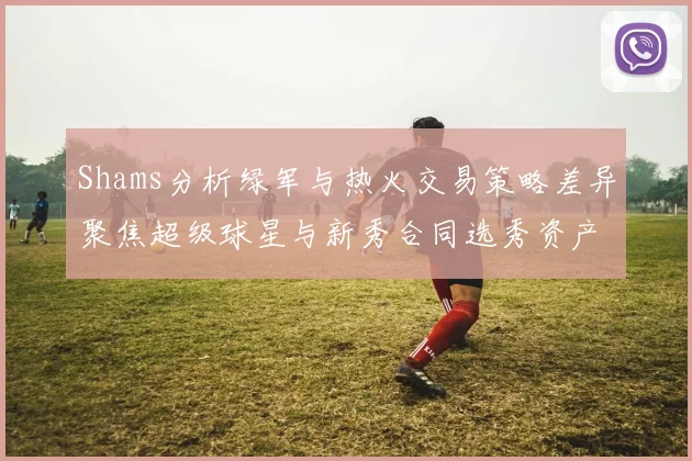 Shams分析绿军与热火交易策略差异聚焦超级球星与新秀合同选秀资产