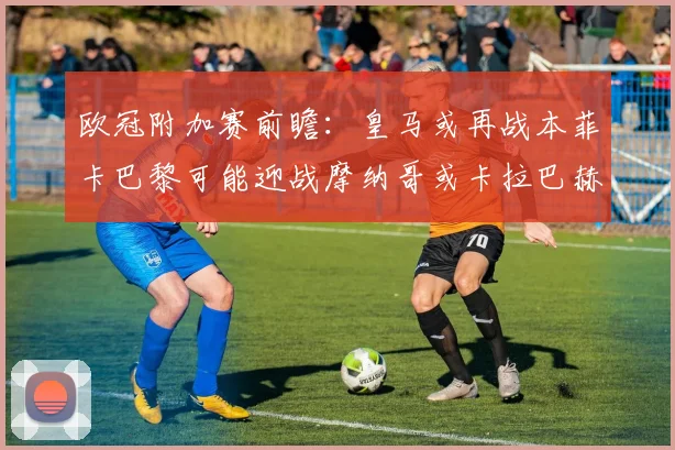 欧冠附加赛前瞻：皇马或再战本菲卡巴黎可能迎战摩纳哥或卡拉巴赫