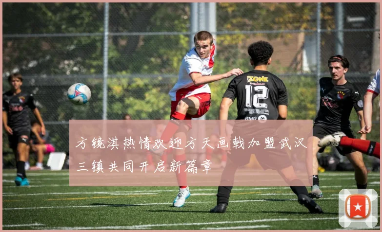方镜淇热情欢迎方天画戟加盟武汉三镇共同开启新篇章