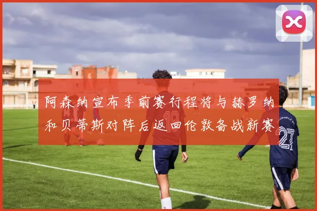 阿森纳宣布季前赛行程将与赫罗纳和贝蒂斯对阵后返回伦敦备战新赛季