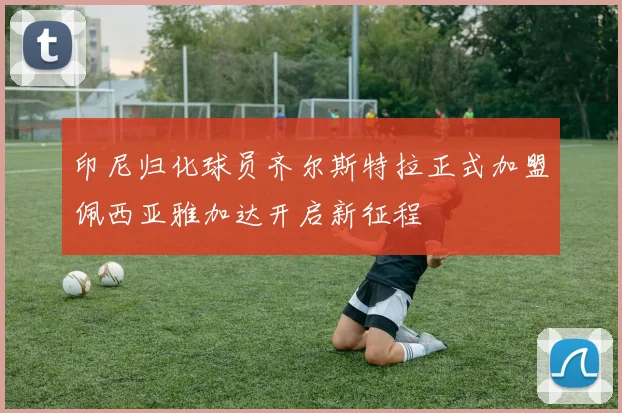 印尼归化球员齐尔斯特拉正式加盟佩西亚雅加达开启新征程