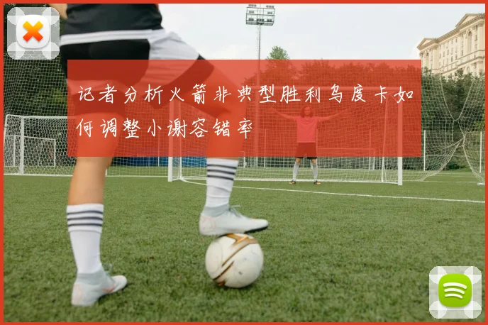 记者分析火箭非典型胜利乌度卡如何调整小谢容错率