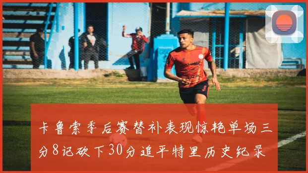 卡鲁索季后赛替补表现惊艳单场三分8记砍下30分追平特里历史纪录