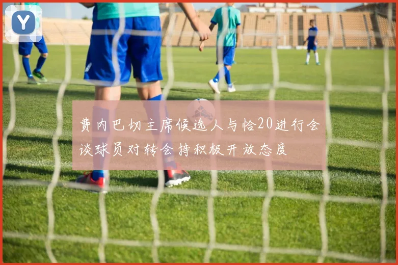 费内巴切主席候选人与恰20进行会谈球员对转会持积极开放态度