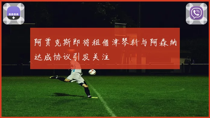 阿贾克斯即将租借津琴科与阿森纳达成协议引发关注
