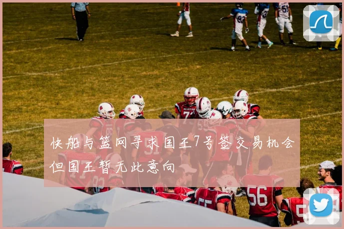 快船与篮网寻求国王7号签交易机会但国王暂无此意向