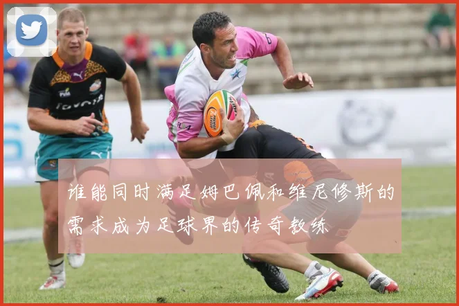 谁能同时满足姆巴佩和维尼修斯的需求成为足球界的传奇教练