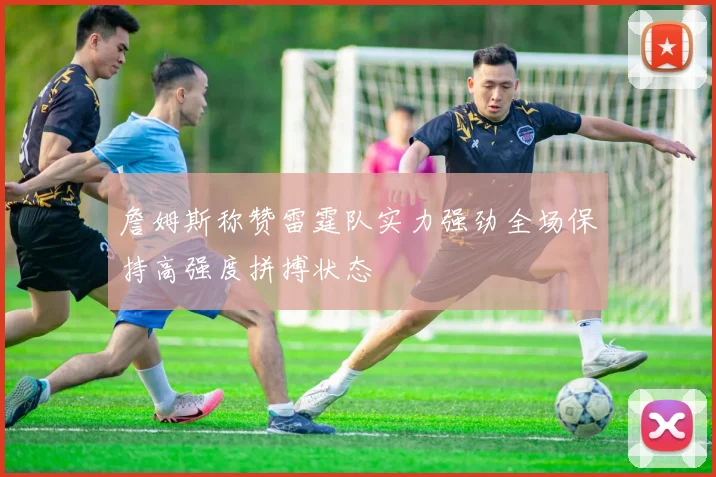 詹姆斯称赞雷霆队实力强劲全场保持高强度拼搏状态