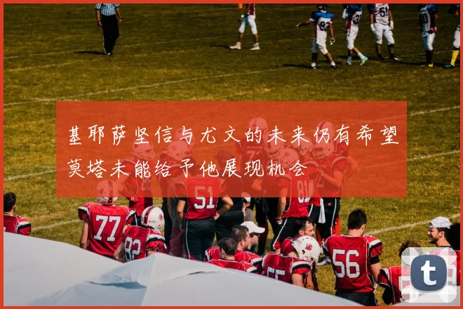 基耶萨坚信与尤文的未来仍有希望莫塔未能给予他展现机会