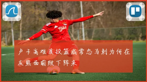 卢卡高难度投篮成常态马刺为何在灰熊面前败下阵来
