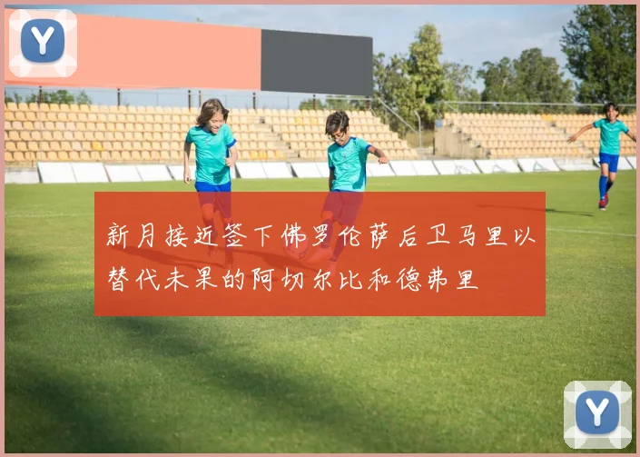 新月接近签下佛罗伦萨后卫马里以替代未果的阿切尔比和德弗里